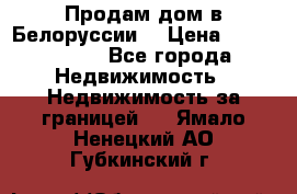 Продам дом в Белоруссии  › Цена ­ 1 300 000 - Все города Недвижимость » Недвижимость за границей   . Ямало-Ненецкий АО,Губкинский г.